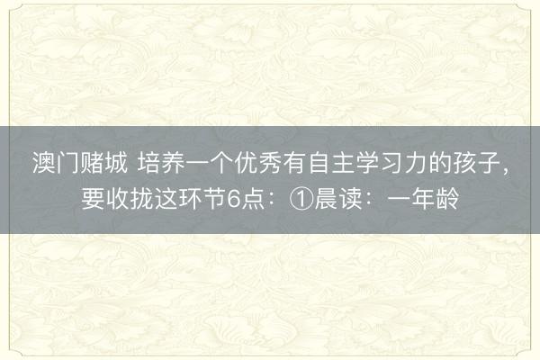 澳门赌城 培养一个优秀有自主学习力的孩子，要收拢这环节6点：①晨读：一年龄