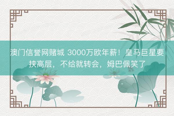 澳门信誉网赌城 3000万欧年薪！皇马巨星要挟高层，不给就转会，姆巴佩笑了