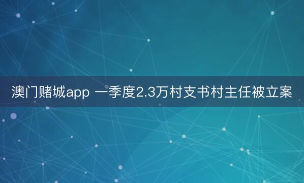 澳门赌城app 一季度2.3万村支书村主任被立案