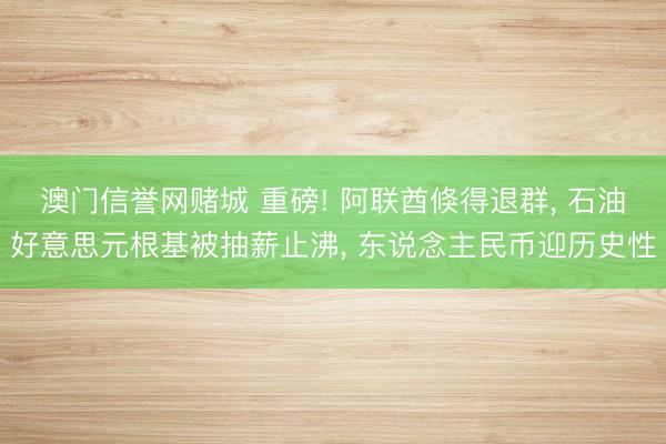 澳门信誉网赌城 重磅! 阿联酋倏得退群， 石油好意思元根基被抽薪止沸， 东说念主民币迎历史性