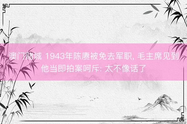 澳门赌城 1943年陈赓被免去军职， 毛主席见到他当即拍案呵斥: 太不像话了