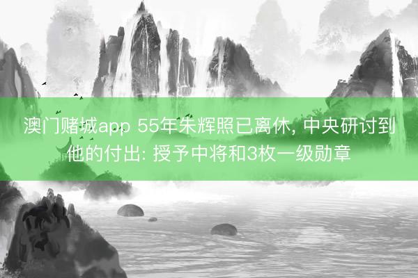 澳门赌城app 55年朱辉照已离休， 中央研讨到他的付出: 授予中将和3枚一级勋章