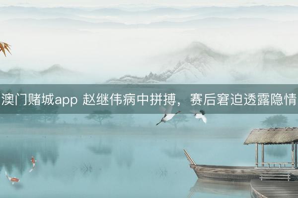 澳门赌城app 赵继伟病中拼搏，赛后窘迫透露隐情