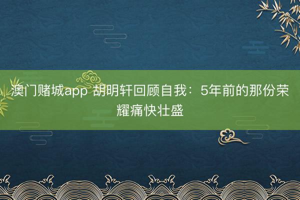 澳门赌城app 胡明轩回顾自我：5年前的那份荣耀痛快壮盛