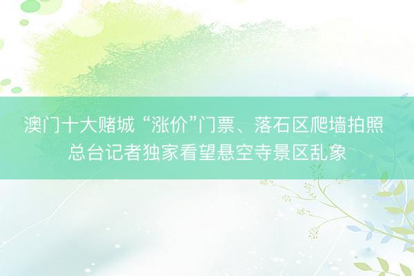 澳门十大赌城 “涨价”门票、落石区爬墙拍照 总台记者独家看望悬空寺景区乱象