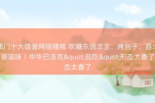澳门十大信誉网络赌城 吹糖东说念主、烤包子、百大哥滋味丨中华巴洛克"逛吃"形态太香了