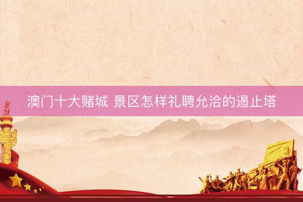 澳门十大赌城 景区怎样礼聘允洽的遏止塔