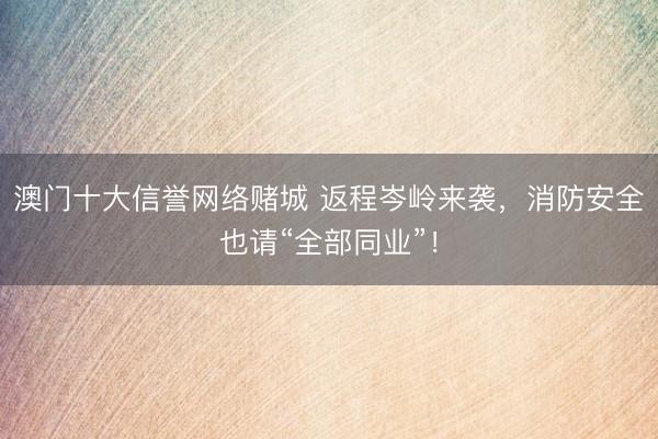 澳门十大信誉网络赌城 返程岑岭来袭，消防安全也请“全部同业”！