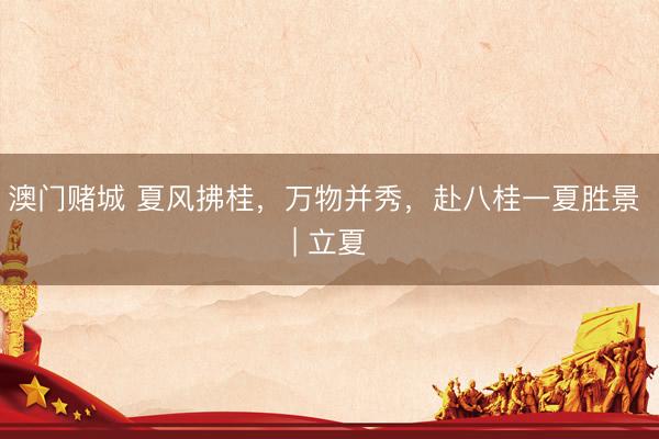 澳门赌城 夏风拂桂，万物并秀，赴八桂一夏胜景 | 立夏