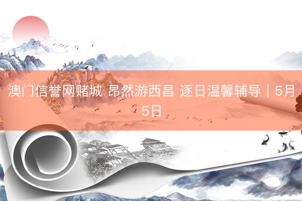 澳门信誉网赌城 昂然游西昌 逐日温馨辅导｜5月5日