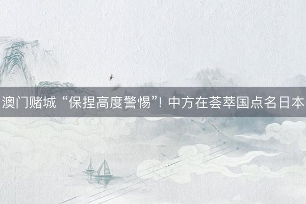 澳门赌城 “保捏高度警惕”! 中方在荟萃国点名日本
