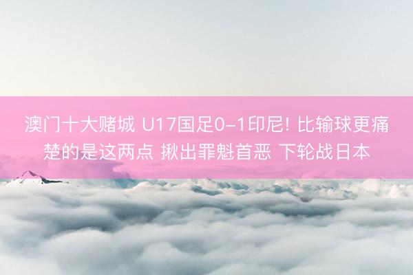 澳门十大赌城 U17国足0-1印尼! 比输球更痛楚的是这两点 揪出罪魁首恶 下轮战日本