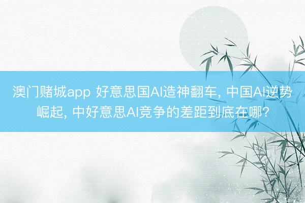 澳门赌城app 好意思国AI造神翻车， 中国AI逆势崛起， 中好意思AI竞争的差距到底在哪?