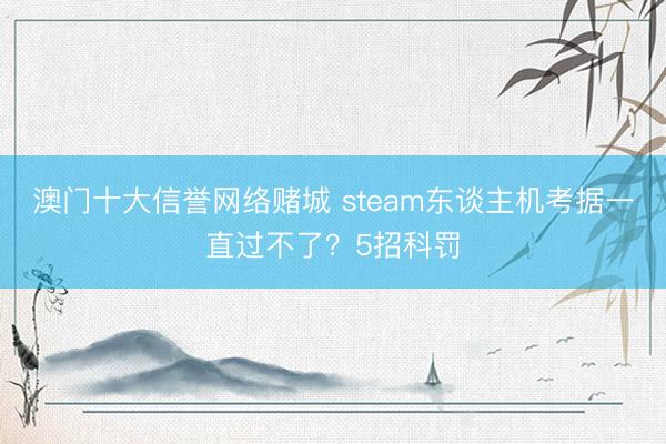 澳门十大信誉网络赌城 steam东谈主机考据一直过不了？5招科罚