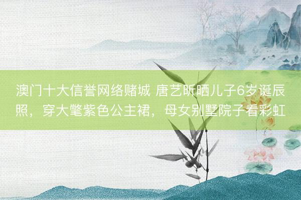 澳门十大信誉网络赌城 唐艺昕晒儿子6岁诞辰照，穿大氅紫色公主裙，母女别墅院子看彩虹
