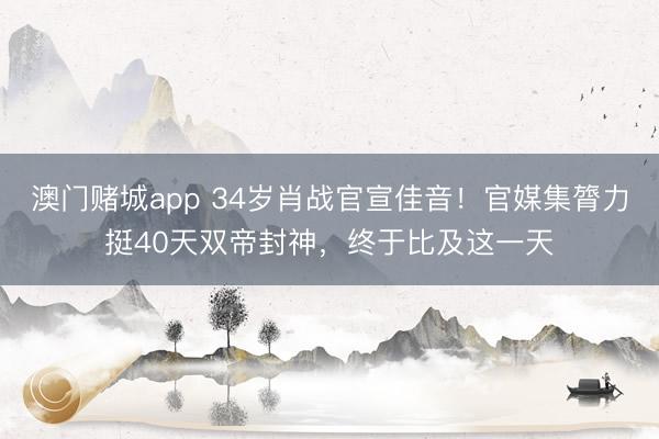 澳门赌城app 34岁肖战官宣佳音！官媒集膂力挺40天双帝封神，终于比及这一天