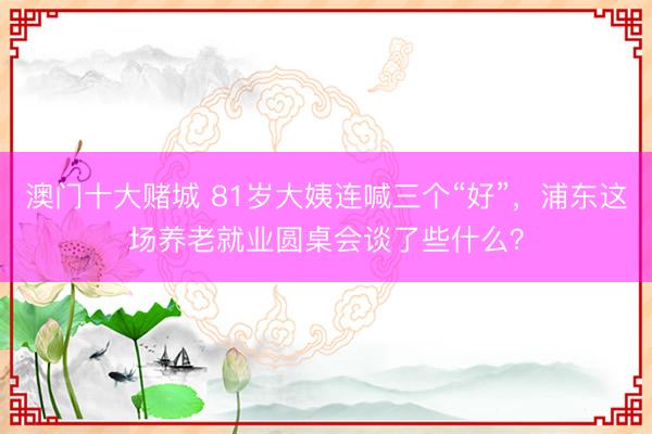 澳门十大赌城 81岁大姨连喊三个“好”，浦东这场养老就业圆桌会谈了些什么？