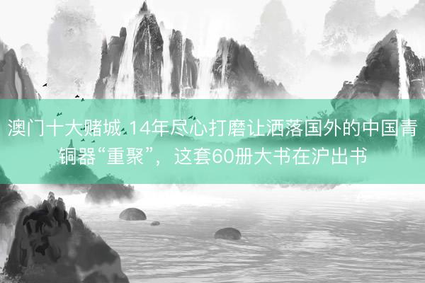 澳门十大赌城 14年尽心打磨让洒落国外的中国青铜器“重聚”，这套60册大书在沪出书