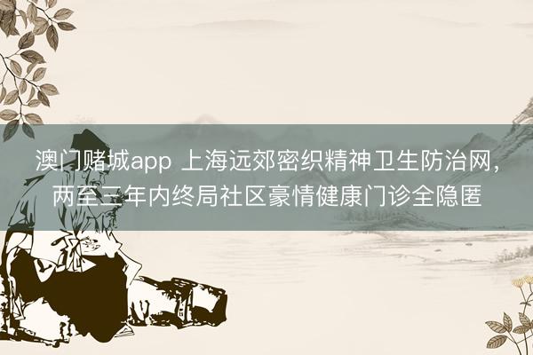 澳门赌城app 上海远郊密织精神卫生防治网，两至三年内终局社区豪情健康门诊全隐匿