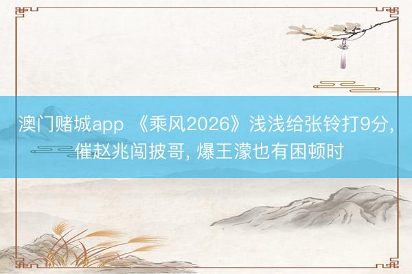 澳门赌城app 《乘风2026》浅浅给张铃打9分， 催赵兆闯披哥， 爆王濛也有困顿时