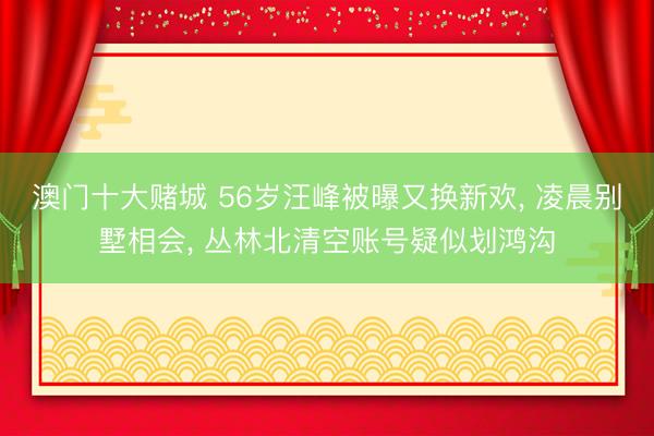 澳门十大赌城 56岁汪峰被曝又换新欢， 凌晨别墅相会， 丛林北清空账号疑似划鸿沟