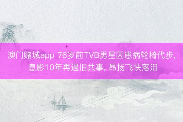 澳门赌城app 76岁前TVB男星因患病轮椅代步， 息影10年再遇旧共事， 昂扬飞快落泪
