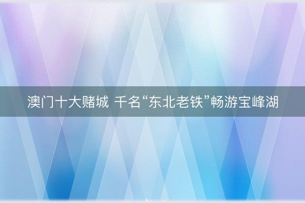 澳门十大赌城 千名“东北老铁”畅游宝峰湖