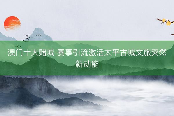 澳门十大赌城 赛事引流激活太平古城文旅突然新动能
