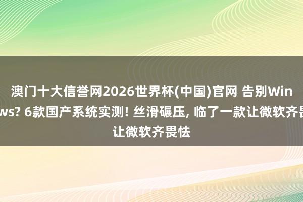 澳门十大信誉网2026世界杯(中国)官网 告别Windows? 6款国产系统实测! 丝滑碾压, 临了一款让微软齐畏怯