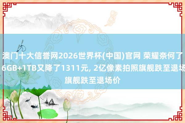 澳门十大信誉网2026世界杯(中国)官网 荣耀奈何了? 16GB+1TB又降了1311元, 2亿像素拍照旗舰跌至退场价