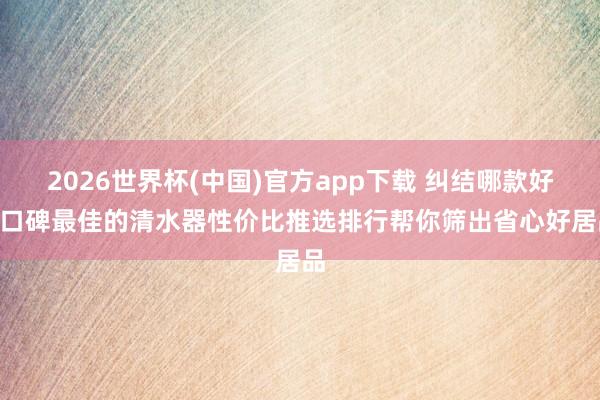 2026世界杯(中国)官方app下载 纠结哪款好? 口碑最佳的清水器性价比推选排行帮你筛出省心好居品