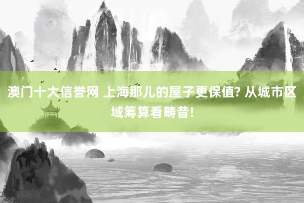 澳门十大信誉网 上海那儿的屋子更保值? 从城市区域筹算看畴昔!
