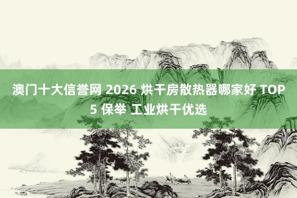 澳门十大信誉网 2026 烘干房散热器哪家好 TOP5 保举 工业烘干优选