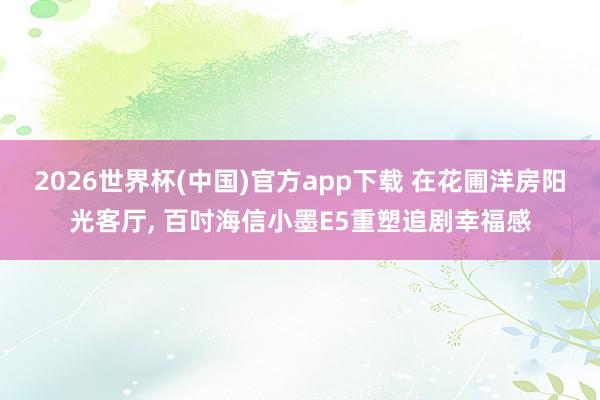 2026世界杯(中国)官方app下载 在花圃洋房阳光客厅, 百吋海信小墨E5重塑追剧幸福感
