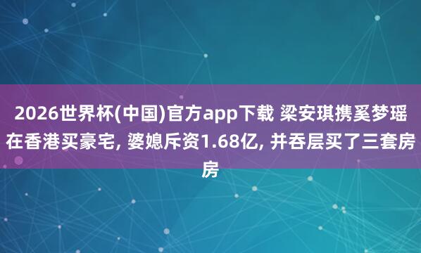 2026世界杯(中国)官方app下载 梁安琪携奚梦瑶在香港买豪宅, 婆媳斥资1.68亿, 并吞层买了三套房
