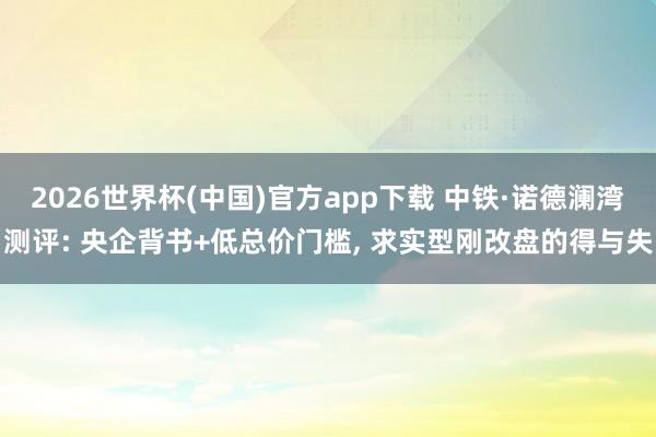 2026世界杯(中国)官方app下载 中铁·诺德澜湾测评: 央企背书+低总价门槛, 求实型刚改盘的得与失