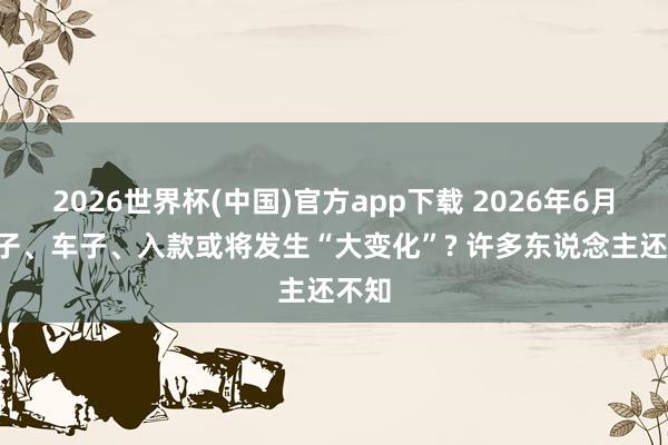 2026世界杯(中国)官方app下载 2026年6月, 屋子、车子、入款或将发生“大变化”? 许多东说念主还不知