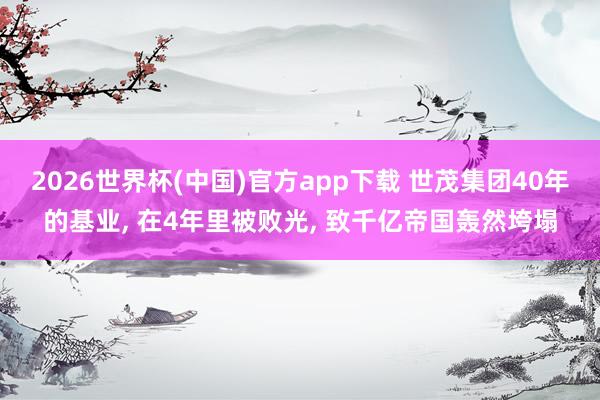 2026世界杯(中国)官方app下载 世茂集团40年的基业, 在4年里被败光, 致千亿帝国轰然垮塌