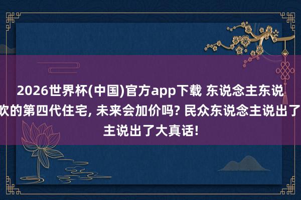 2026世界杯(中国)官方app下载 东说念主东说念主皆吹的第四代住宅, 未来会加价吗? 民众东说念主说出了大真话!