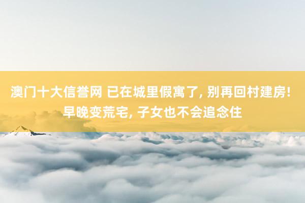 澳门十大信誉网 已在城里假寓了, 别再回村建房! 早晚变荒宅, 子女也不会追念住