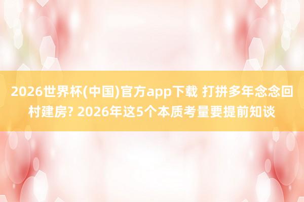 2026世界杯(中国)官方app下载 打拼多年念念回村建房? 2026年这5个本质考量要提前知谈