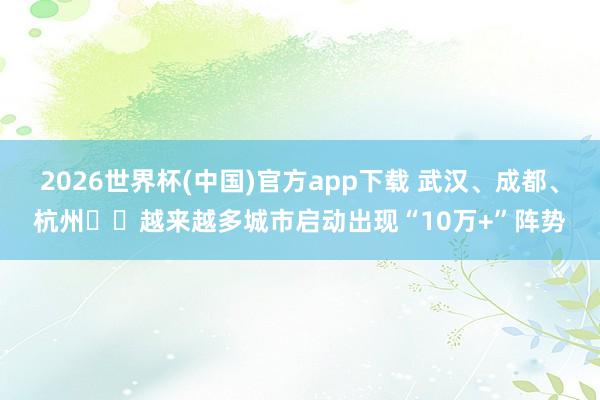 2026世界杯(中国)官方app下载 武汉、成都、杭州⋯⋯越来越多城市启动出现“10万+”阵势
