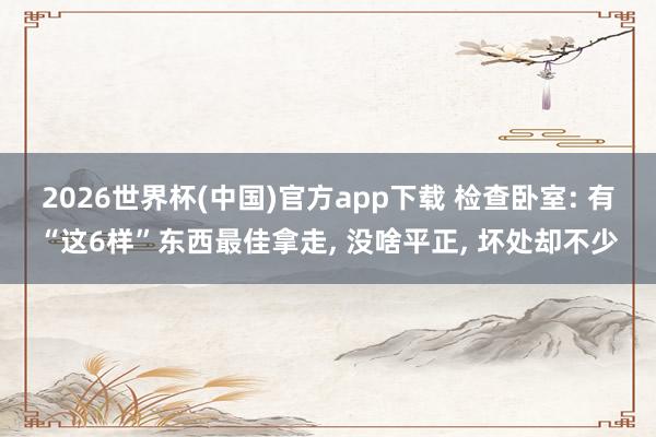 2026世界杯(中国)官方app下载 检查卧室: 有“这6样”东西最佳拿走, 没啥平正, 坏处却不少