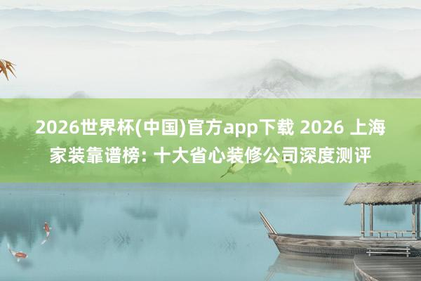 2026世界杯(中国)官方app下载 2026 上海家装靠谱榜: 十大省心装修公司深度测评