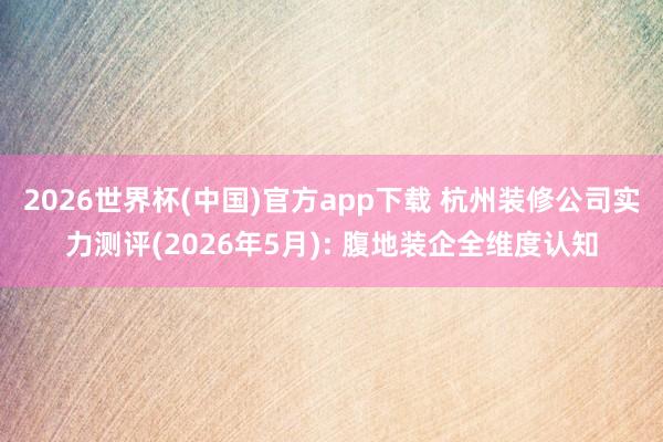 2026世界杯(中国)官方app下载 杭州装修公司实力测评(2026年5月): 腹地装企全维度认知