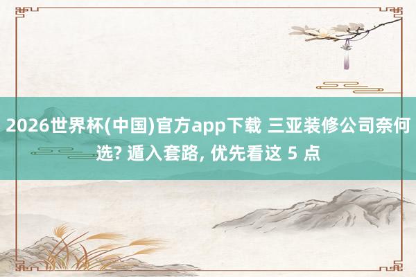 2026世界杯(中国)官方app下载 三亚装修公司奈何选? 遁入套路, 优先看这 5 点