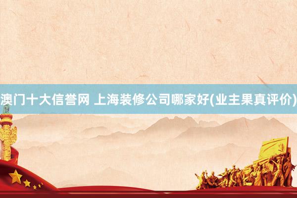澳门十大信誉网 上海装修公司哪家好(业主果真评价)