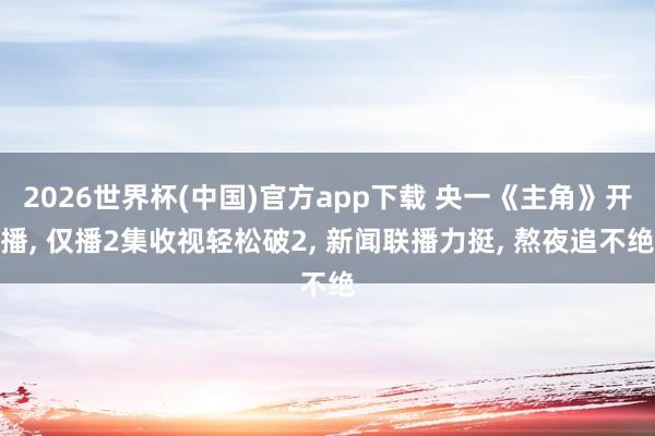 2026世界杯(中国)官方app下载 央一《主角》开播, 仅播2集收视轻松破2, 新闻联播力挺, 熬夜追不绝