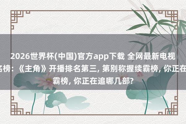 2026世界杯(中国)官方app下载 全网最新电视剧热度排名榜: 《主角》开播排名第三, 第别称握续霸榜, 你正在追哪几部?