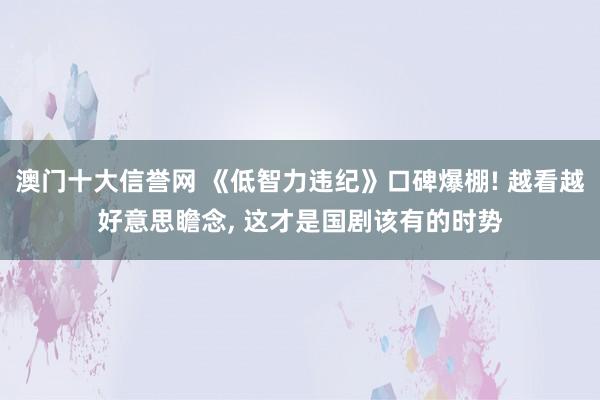 澳门十大信誉网 《低智力违纪》口碑爆棚! 越看越好意思瞻念, 这才是国剧该有的时势